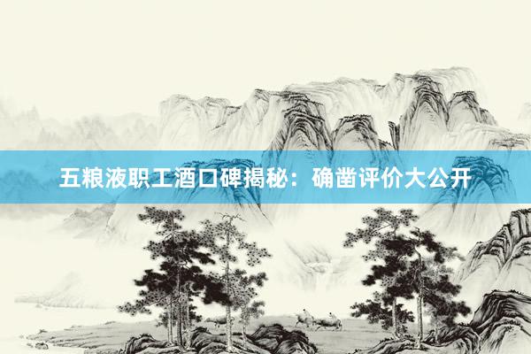 五粮液职工酒口碑揭秘：确凿评价大公开
