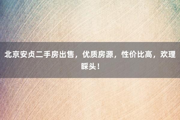 北京安贞二手房出售，优质房源，性价比高，欢理睬头！