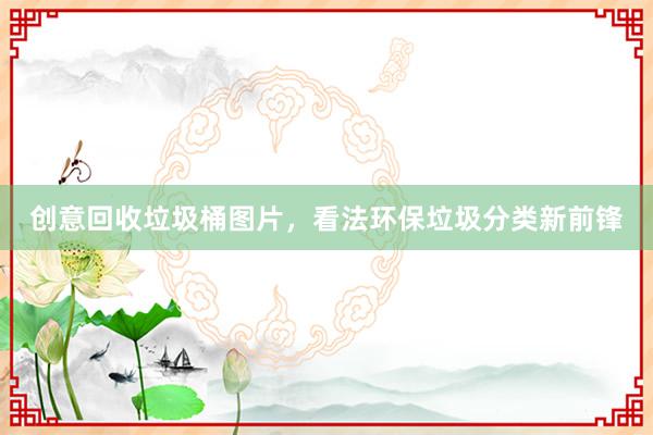 创意回收垃圾桶图片，看法环保垃圾分类新前锋