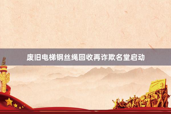 废旧电梯钢丝绳回收再诈欺名堂启动